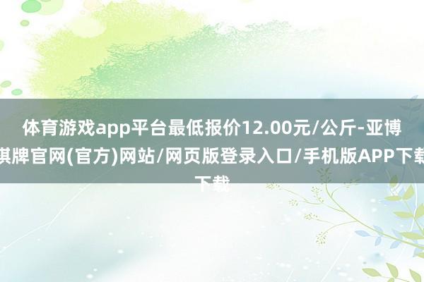 体育游戏app平台最低报价12.00元/公斤-亚博棋牌官网(官方)网站/网页版登录入口/手机版APP下载