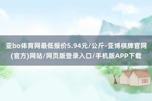 亚bo体育网最低报价5.94元/公斤-亚博棋牌官网(官方)网站/网页版登录入口/手机版APP下载