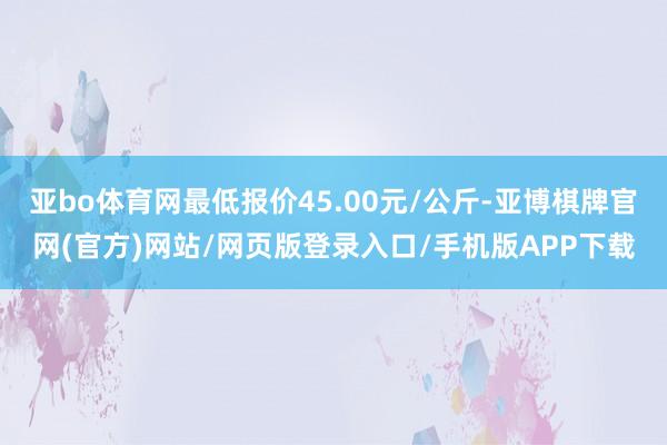 亚bo体育网最低报价45.00元/公斤-亚博棋牌官网(官方)网站/网页版登录入口/手机版APP下载