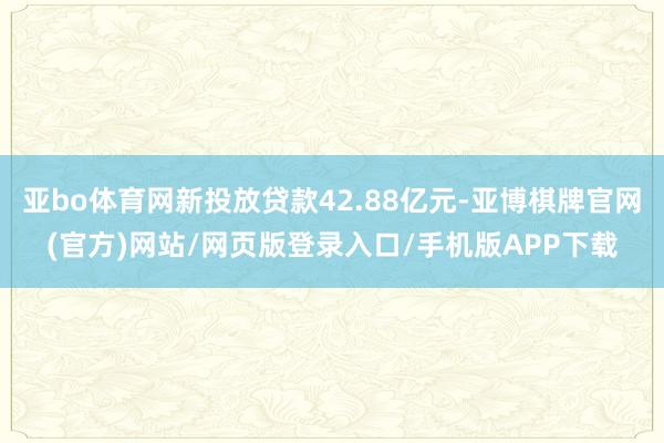 亚bo体育网新投放贷款42.88亿元-亚博棋牌官网(官方)网站/网页版登录入口/手机版APP下载