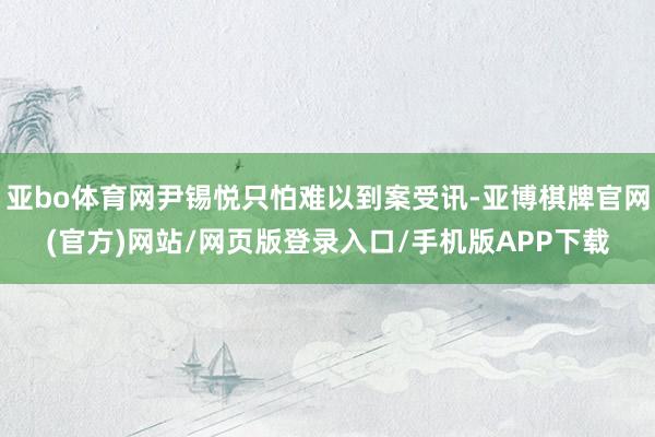 亚bo体育网尹锡悦只怕难以到案受讯-亚博棋牌官网(官方)网站/网页版登录入口/手机版APP下载