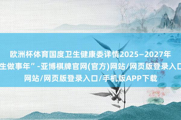 欧洲杯体育国度卫生健康委详情2025—2027年为“儿科和精神卫生做事年”-亚博棋牌官网(官方)网站/网页版登录入口/手机版APP下载
