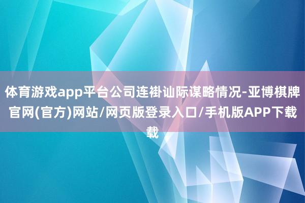 体育游戏app平台公司连褂讪际谋略情况-亚博棋牌官网(官方)网站/网页版登录入口/手机版APP下载