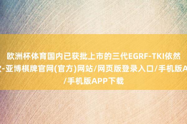 欧洲杯体育国内已获批上市的三代EGRF-TKI依然达到6款-亚博棋牌官网(官方)网站/网页版登录入口/手机版APP下载