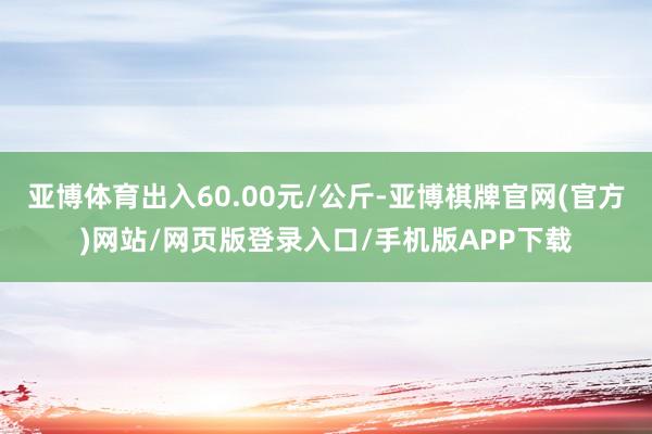 亚博体育出入60.00元/公斤-亚博棋牌官网(官方)网站/网页版登录入口/手机版APP下载