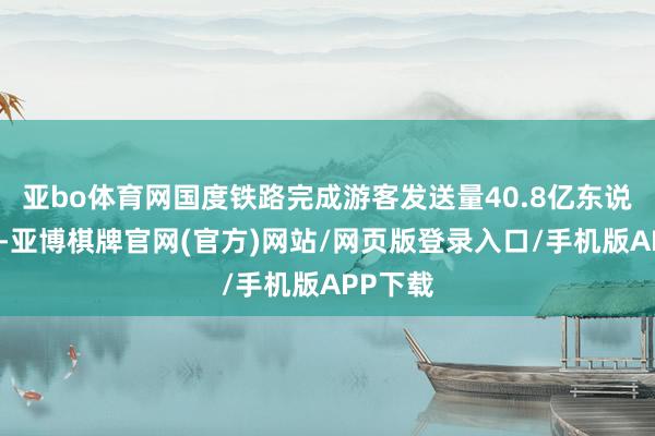 亚bo体育网国度铁路完成游客发送量40.8亿东说念主次-亚博棋牌官网(官方)网站/网页版登录入口/手机版APP下载
