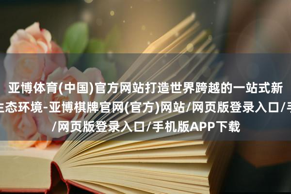 亚博体育(中国)官方网站打造世界跨越的一站式新买卖快捷奇迹生态环境-亚博棋牌官网(官方)网站/网页版登录入口/手机版APP下载