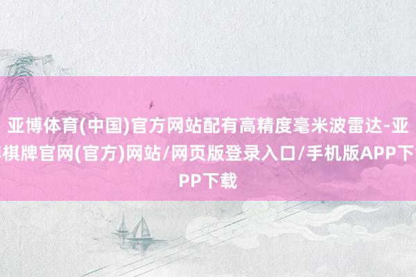 亚博体育(中国)官方网站配有高精度毫米波雷达-亚博棋牌官网(官方)网站/网页版登录入口/手机版APP下载