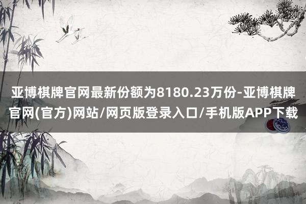 亚博棋牌官网最新份额为8180.23万份-亚博棋牌官网(官方)网站/网页版登录入口/手机版APP下载