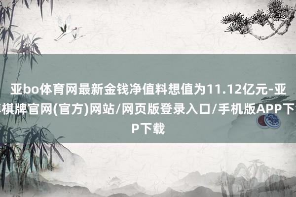 亚bo体育网最新金钱净值料想值为11.12亿元-亚博棋牌官网(官方)网站/网页版登录入口/手机版APP下载