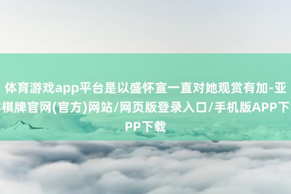 体育游戏app平台是以盛怀宣一直对她观赏有加-亚博棋牌官网(官方)网站/网页版登录入口/手机版APP下载