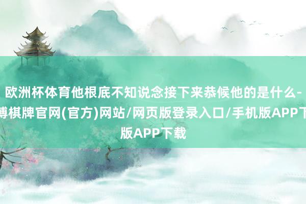 欧洲杯体育他根底不知说念接下来恭候他的是什么-亚博棋牌官网(官方)网站/网页版登录入口/手机版APP下载