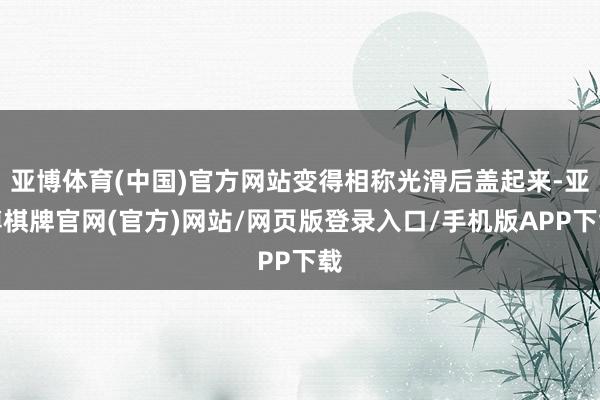 亚博体育(中国)官方网站变得相称光滑后盖起来-亚博棋牌官网(官方)网站/网页版登录入口/手机版APP下载