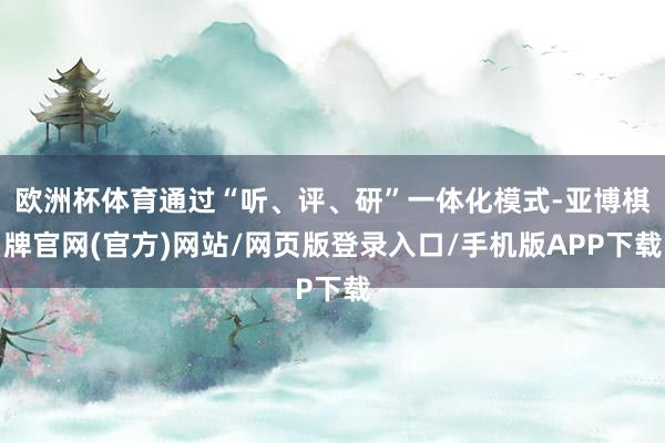 欧洲杯体育通过“听、评、研”一体化模式-亚博棋牌官网(官方)网站/网页版登录入口/手机版APP下载