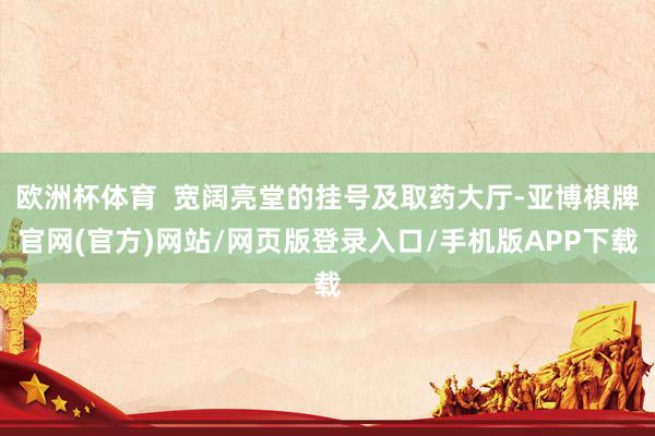 欧洲杯体育  宽阔亮堂的挂号及取药大厅-亚博棋牌官网(官方)网站/网页版登录入口/手机版APP下载