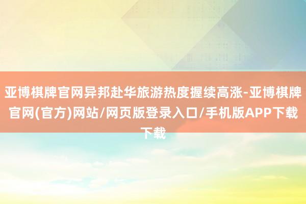 亚博棋牌官网异邦赴华旅游热度握续高涨-亚博棋牌官网(官方)网站/网页版登录入口/手机版APP下载