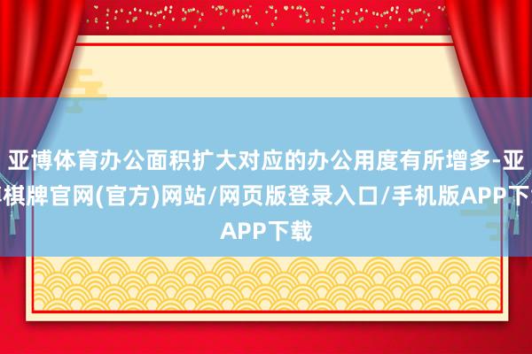 亚博体育办公面积扩大对应的办公用度有所增多-亚博棋牌官网(官方)网站/网页版登录入口/手机版APP下载