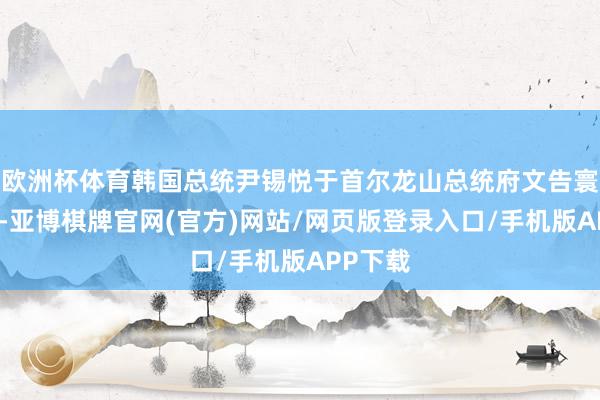 欧洲杯体育韩国总统尹锡悦于首尔龙山总统府文告寰宇戒严-亚博棋牌官网(官方)网站/网页版登录入口/手机版APP下载