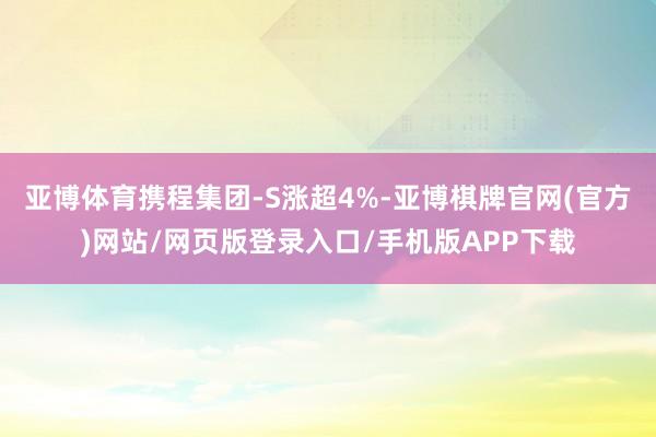 亚博体育携程集团-S涨超4%-亚博棋牌官网(官方)网站/网页版登录入口/手机版APP下载