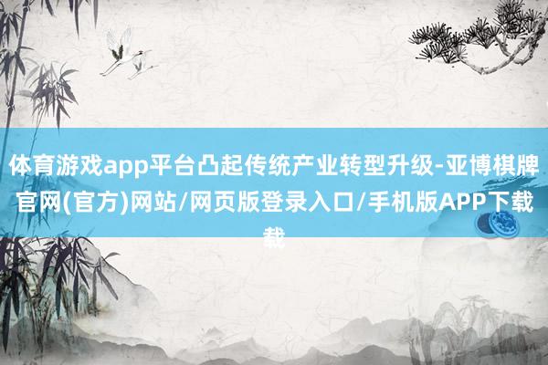 体育游戏app平台凸起传统产业转型升级-亚博棋牌官网(官方)网站/网页版登录入口/手机版APP下载