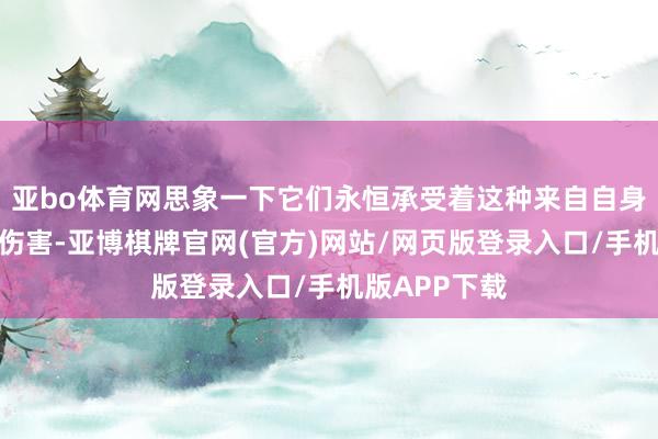 亚bo体育网思象一下它们永恒承受着这种来自自身材魄结构的伤害-亚博棋牌官网(官方)网站/网页版登录入口/手机版APP下载