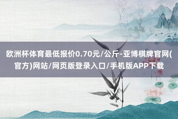 欧洲杯体育最低报价0.70元/公斤-亚博棋牌官网(官方)网站/网页版登录入口/手机版APP下载