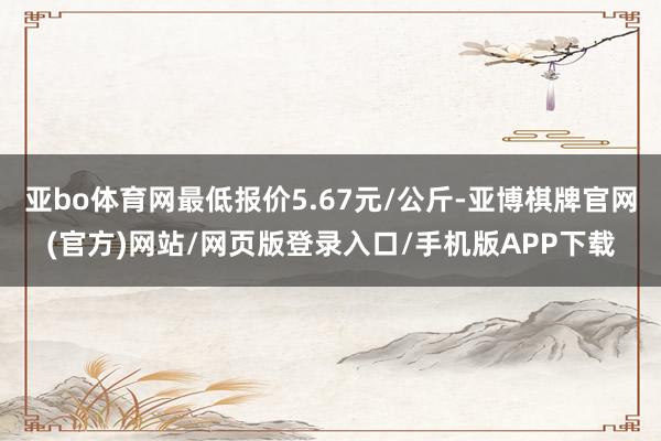 亚bo体育网最低报价5.67元/公斤-亚博棋牌官网(官方)网站/网页版登录入口/手机版APP下载