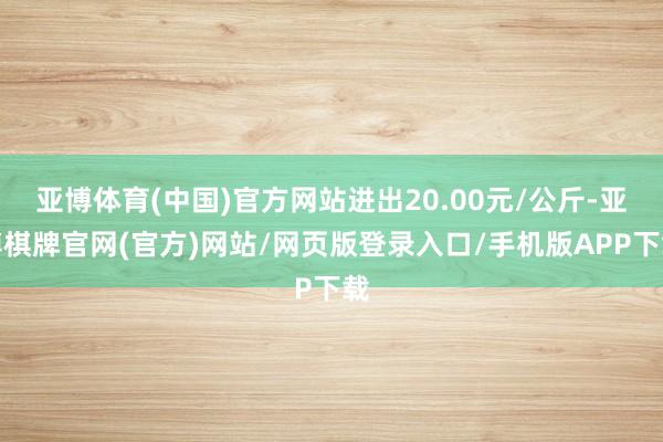 亚博体育(中国)官方网站进出20.00元/公斤-亚博棋牌官网(官方)网站/网页版登录入口/手机版APP下载