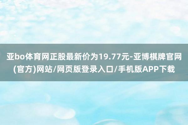 亚bo体育网正股最新价为19.77元-亚博棋牌官网(官方)网站/网页版登录入口/手机版APP下载