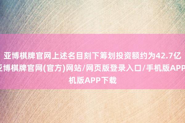 亚博棋牌官网上述名目刻下筹划投资额约为42.7亿元-亚博棋牌官网(官方)网站/网页版登录入口/手机版APP下载
