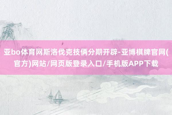 亚bo体育网斯洛伐克技俩分期开辟-亚博棋牌官网(官方)网站/网页版登录入口/手机版APP下载