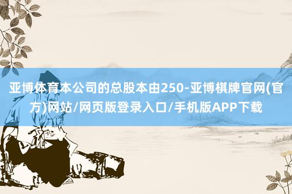 亚博体育本公司的总股本由250-亚博棋牌官网(官方)网站/网页版登录入口/手机版APP下载