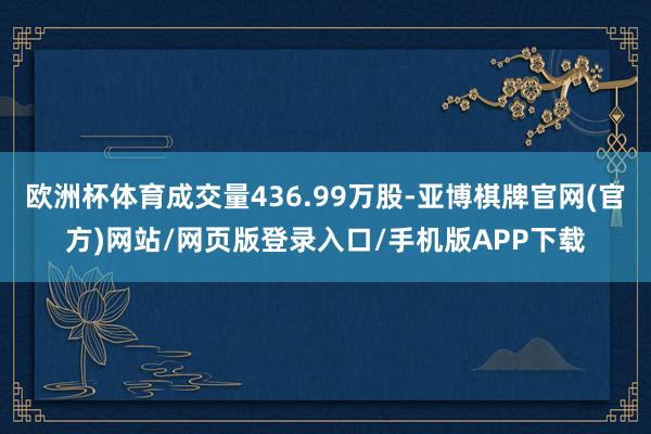欧洲杯体育成交量436.99万股-亚博棋牌官网(官方)网站/网页版登录入口/手机版APP下载