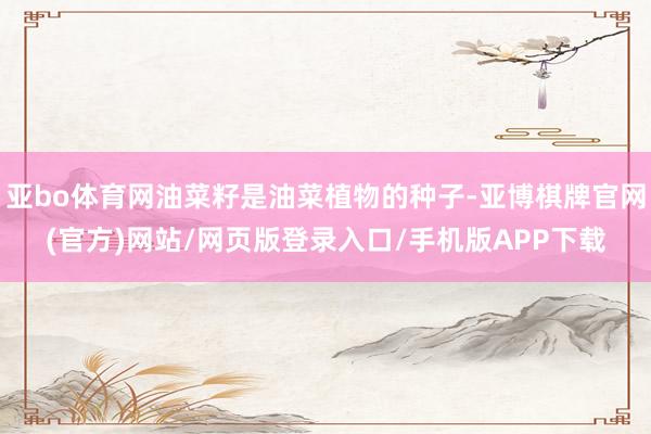 亚bo体育网油菜籽是油菜植物的种子-亚博棋牌官网(官方)网站/网页版登录入口/手机版APP下载