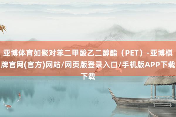 亚博体育如聚对苯二甲酸乙二醇酯（PET）-亚博棋牌官网(官方)网站/网页版登录入口/手机版APP下载