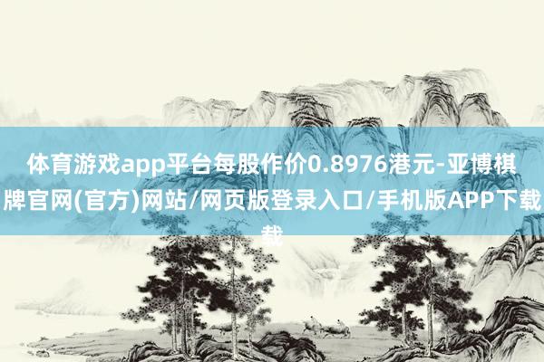 体育游戏app平台每股作价0.8976港元-亚博棋牌官网(官方)网站/网页版登录入口/手机版APP下载