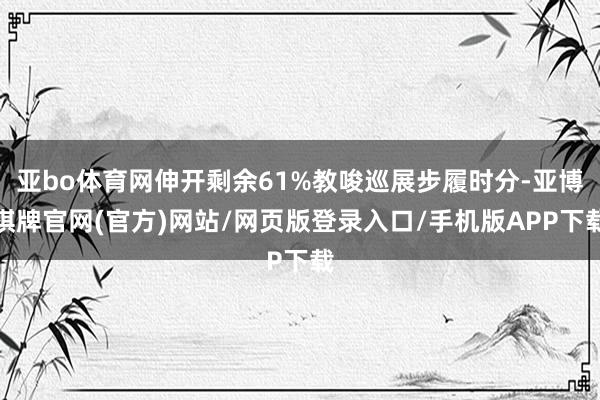 亚bo体育网伸开剩余61%教唆巡展步履时分-亚博棋牌官网(官方)网站/网页版登录入口/手机版APP下载