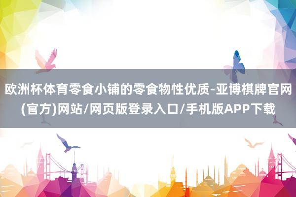 欧洲杯体育零食小铺的零食物性优质-亚博棋牌官网(官方)网站/网页版登录入口/手机版APP下载
