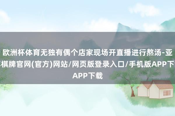 欧洲杯体育无独有偶个店家现场开直播进行熬汤-亚博棋牌官网(官方)网站/网页版登录入口/手机版APP下载