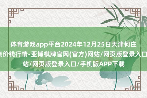 体育游戏app平台2024年12月25日天津何庄子农产物批发市集价钱行情-亚博棋牌官网(官方)网站/网页版登录入口/手机版APP下载