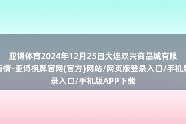 亚博体育2024年12月25日大连双兴商品城有限公司价钱行情-亚博棋牌官网(官方)网站/网页版登录入口/手机版APP下载