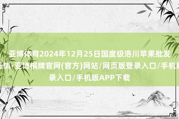 亚博体育2024年12月25日国度级洛川苹果批发阛阓价钱行情-亚博棋牌官网(官方)网站/网页版登录入口/手机版APP下载