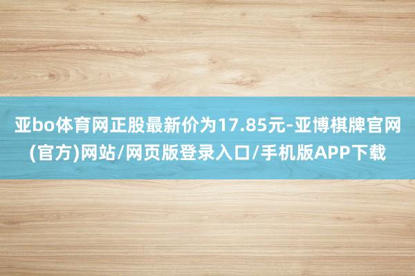 亚bo体育网正股最新价为17.85元-亚博棋牌官网(官方)网站/网页版登录入口/手机版APP下载