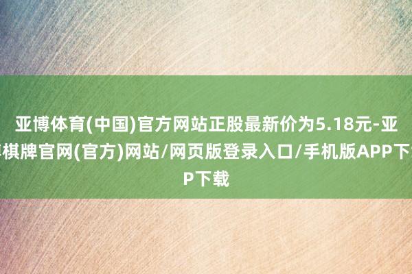 亚博体育(中国)官方网站正股最新价为5.18元-亚博棋牌官网(官方)网站/网页版登录入口/手机版APP下载