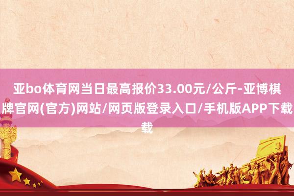 亚bo体育网当日最高报价33.00元/公斤-亚博棋牌官网(官方)网站/网页版登录入口/手机版APP下载