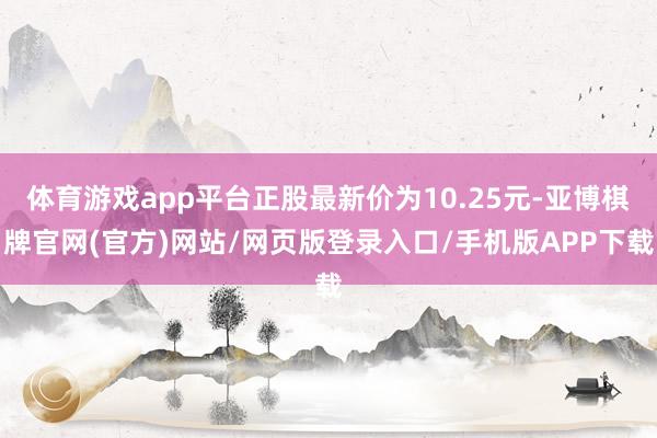 体育游戏app平台正股最新价为10.25元-亚博棋牌官网(官方)网站/网页版登录入口/手机版APP下载