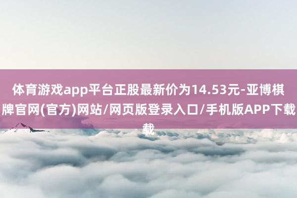 体育游戏app平台正股最新价为14.53元-亚博棋牌官网(官方)网站/网页版登录入口/手机版APP下载