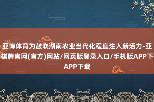 亚博体育为鼓吹湖南农业当代化程度注入新活力-亚博棋牌官网(官方)网站/网页版登录入口/手机版APP下载