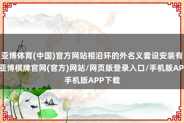 亚博体育(中国)官方网站相沿环的外名义套设安装有布套-亚博棋牌官网(官方)网站/网页版登录入口/手机版APP下载