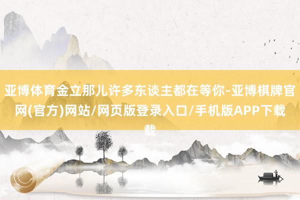 亚博体育金立那儿许多东谈主都在等你-亚博棋牌官网(官方)网站/网页版登录入口/手机版APP下载